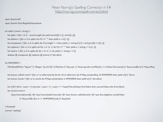 Peter Norvig's Spelling Corrector in F#	

http://norvig.com/spell-correct.html
open System.IO
open System.Text.RegularExpressions
!
let edits1 (word : string) =
let splits = [for i in 0 .. word.Length do yield (word.[0..i-1], word.[i..])]
let deletes = [for a, b in splits do if b <> "" then yield a + b.[1..]]
let transposes = [for a, b in splits do if b.Length > 1 then yield a + string b.[1] + string b.[0] + b.[2..]]
let replaces = [for a, b in splits do for c in 'a'..'z' do if b <> "" then yield a + string c + b.[1..]]
let inserts = [for a, b in splits do for c in 'a'..'z' do yield a + string c + b]
deletes @ transposes @ replaces @ inserts |> Set.ofList
!
let NWORDS =
File.ReadAllText "big.txt" |> (Regex "[a-zA-Z]+").Matches |> Seq.cast |> Seq.map (fun (m:Match) -> m.Value.ToLower()) |> Seq.countBy id |> Map.ofSeq
!
let known_edits2 word = [for e1 in edits1(word) do for e2 in edits1(e1) do if Map.containsKey e2 NWORDS then yield e2] |> Set.st
let known words = [for w in words do if Map.containsKey w NWORDS then yield w] |> Set.ofList
!
let (<||>) (ﬁrst : Lazy<_>) (second : Lazy<_>) : Lazy<_> = lazy(if Set.isEmpty ﬁrst.Value then second.Value else ﬁrst.Value)
let correct word =
(lazy known([word]) <||> lazy known(edits1(word)) <||> lazy known_edits2(word) <||> lazy Set.singleton word).Value
|> Seq.sortBy (fun w -> -NWORDS.[w]) |> Seq.head
!
// Example
correct "speling"
 