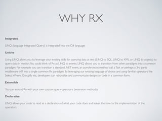 WHY RX
Integrated
LINQ (language Integrated Query) is integrated into the C# language.	

Unitive
Using LINQ allows you to leverage your existing skills for querying data at rest (LINQ to SQL, LINQ to XML or LINQ to objects) to
query data in motion.You could think of Rx as LINQ to events. LINQ allows you to transition from other paradigms into a common
paradigm. For example you can transition a standard .NET event, an asynchronous method call, aTask or perhaps a 3rd party
middleware API into a single common Rx paradigm. By leveraging our existing language of choice and using familiar operators like
Select,Where, GroupBy etc, developers can rationalize and communicate designs or code in a common form.	

Extensible
You can extend Rx with your own custom query operators (extension methods).	

Declarative
LINQ allows your code to read as a declaration of what your code does and leaves the how to the implementation of the
operators.	

 