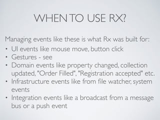 WHENTO USE RX?
Managing events like these is what Rx was built for:	

• UI events like mouse move, button click	

• Gestures - see 	

• Domain events like property changed, collection
updated, "Order Filled", "Registration accepted" etc.	

• Infrastructure events like from ﬁle watcher, system
events	

• Integration events like a broadcast from a message
bus or a push event
 