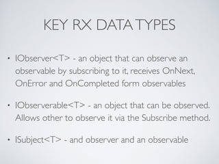 KEY RX DATATYPES
• IObserver<T> - an object that can observe an
observable by subscribing to it, receives OnNext,
OnError and OnCompleted form observables	

• IObserverable<T> - an object that can be observed.
Allows other to observe it via the Subscribe method.	

• ISubject<T> - and observer and an observable
 
