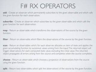 F# RX OPERATORS
add - Create an observer which permanently subscribes to the given observable and which calls
the given function for each observation.	

!
subscribe - Create an observer which subscribes to the given observable and which calls the
given function for each observation.	

!
map - Return an observable which transforms the observations of the source by the given
function.	

!
ﬁlter - Return an observable which ﬁlters the observations of the source by the given function.	

!
scan - Return an observables which, for each observer, allocates an item of state and applies the
given accumulating function to successive values arising from the input.The returned object will
trigger observations for each computed state value, excluding the initial value.The returned
object propagates all errors arising from the source and completes when the source completes.	

!
choose - Return an observable which chooses a projection of observations from the source
using the given function.	

!
split - Return two observables which split the observations of the source by the given function.
 