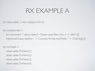 RX EXAMPLE A
let observable = new Subject<int>()	

!
let mySubscribe =	

let interested = observable |> Observable.ﬁlter (fun x -> x%2=0)	

interested.Subscribe(fun i -> Console.WriteLine("Hello " + i.ToString()))	

!
let myYields =	

observable.OnNext(1)	

observable.OnNext(2)	

observable.OnNext(3)	

observable.OnNext(4)
 