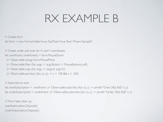RX EXAMPLE B
// Create form	

let form = new Form(Visible=true,TopMost=true,Text="Event Sample")	

!
// Create under and over for X andY coordinates	

let (overEvent, underEvent) = form.MouseDown	

|> Observable.merge form.MouseMove	

|> Observable.ﬁlter (fun args -> args.Button = MouseButtons.Left)	

|> Observable.map (fun args -> (args.X, args.Y))	

|> Observable.partition (fun (x, y) -> x > 100 && y > 100)	

!
// Subscribe to each	

let overSubscription = overEvent |> Observable.subscribe (fun (x, y) -> printfn "Over (%d, %d)" x y)	

let underSubscription = underEvent |> Observable.subscribe (fun (x, y) -> printfn "Under (%d, %d)" x y)	

	

// Much later, clean up	

overSubscription.Dispose()	

underSubscription.Dispose()
 