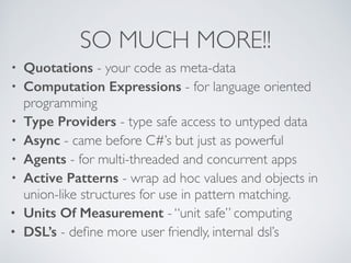 SO MUCH MORE!!
• Quotations - your code as meta-data	

• Computation Expressions - for language oriented
programming	

• Type Providers - type safe access to untyped data	

• Async - came before C#’s but just as powerful	

• Agents - for multi-threaded and concurrent apps 	

• Active Patterns - wrap ad hoc values and objects in
union-like structures for use in pattern matching.	

• Units Of Measurement - “unit safe” computing	

• DSL’s - deﬁne more user friendly, internal dsl’s
 