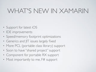 WHAT'S NEW IN XAMARIN
• Support for latest iOS	

• IDE improvements	

• Speed/memory footprint optimizations	

• Generics and JIT issues largely ﬁxed	

• More PCL (portable class library) support	

• Soon to have “shared project” support	

• Component for portable RX support	

• Most importantly to me, F# support
 