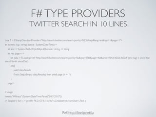 F#TYPE PROVIDERS	

TWITTER SEARCH IN 10 LINES
typeT = FSharp.Data.JsonProvider<"http://search.twitter.com/search.json?q=%23fsharp&lang=en&rpp=1&page=1">	

let tweets (tag : string) (since : System.DateTime) =	

let enc = System.Web.HttpUtility.UrlEncode : string -> string	

let rec page n = 	

let data =T.Load(sprintf "http://search.twitter.com/search.json?q=%s&rpp=100&page=%d&since=%4d-%02d-%02d" (enc tag) n since.Year
since.Month since.Day)	

seq{	

yield! data.Results	

if not (Seq.isEmpty data.Results) then yield! page (n + 1)	

}	

page 1	

!
// usage	

tweets "#fsharp" (System.DateTime.Parse("5/17/2013"))	

|> Seq.iter ( fun t -> printfn "%-21O %-15s %s" t.CreatedAt t.FromUser t.Text )
Ref: http://fssnip.net/iu
 