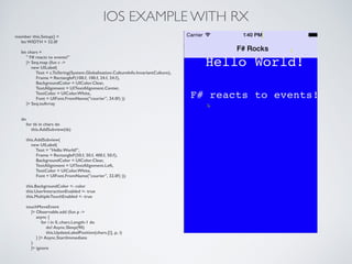 IOS EXAMPLE WITH RX
member this.Setup() =
let WIDTH = 32.0f
!
let chars =
" F# reacts to events!"
|> Seq.map (fun c ->
new UILabel(
Text = c.ToString(System.Globalization.CultureInfo.InvariantCulture),
Frame = RectangleF(100.f, 100.f, 24.f, 24.f),
BackgroundColor = UIColor.Clear,
TextAlignment = UITextAlignment.Center,
TextColor = UIColor.White,
Font = UIFont.FromName("courier", 24.0f) ))
|> Seq.toArray
!
!
do
for tb in chars do
this.AddSubview(tb)
!
this.AddSubview(
new UILabel(
Text = "Hello World!",
Frame = RectangleF(50.f, 50.f, 400.f, 50.f),
BackgroundColor = UIColor.Clear,
TextAlignment = UITextAlignment.Left,
TextColor = UIColor.White,
Font = UIFont.FromName("courier", 32.0f) ));
!
this.BackgroundColor <- color
this.UserInteractionEnabled <- true
this.MultipleTouchEnabled <- true
!
touchMoveEvent
|> Observable.add (fun p ->
async {
for i in 0..chars.Length-1 do
do! Async.Sleep(90)
this.UpdateLabelPosition(chars.[i], p, i)
} |> Async.StartImmediate
)
|> ignore
 