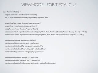 VIEWMODEL FORTIPCALC UI
type MainViewModel() =
let payCommand = new ReactiveCommand()
let _ = payCommand.Subscribe(fun (boolVal) -> printfn "Paid")
!
let subTotalText = new ReactiveProperty<string>()
let subTotal = new ReactiveProperty<ﬂoat>()
let tipPercent = new ReactiveProperty<ﬂoat>()
let calculatedTip = dependentsToReactiveProperty<ﬂoat, ﬂoat, ﬂoat> subTotal tipPercent (fun x y -> x * (y / 100.0))
let calculatedTotal = dependentsToReactiveProperty<ﬂoat, ﬂoat, ﬂoat> subTotal calculatedTip (fun x y -> x + y)
!
member this.Subtotal with get() = subTotal
member this.TipPercent with get() = tipPercent
member this.CalculatedTip with get() = calculatedTip
member this.CalculatedTotal with get() = calculatedTotal
member this.PayCommand with get() = payCommand
!
member this.InputText with get () = inputText
member this.DisplayText with get() = displayText
member this.ReplaceTextCommand with get() = replaceTextCommand
 