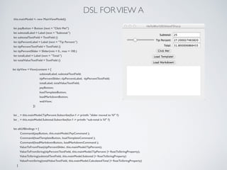 DSL FORVIEW A
this.mainModel <- new MainViewModel()
!
let payButton = Button (text = "Click Me!")
let subtotalLabel = Label (text = "Subtotal:")
let subtotalTextField = TextField ()
let tipPercentLabel = Label (text = "Tip Percent:")
let tipPercentTextField = TextField ()
let tipPercentSlider = Slider(min = 0., max = 100.)
let totalLabel = Label (text = "Total:")
let totalValueTextField = TextField ()
!
let tipView = View(content = [
subtotalLabel; subtotalTextField;
tipPercentSlider; tipPercentLabel; tipPercentTextField;
totalLabel; totalValueTextField;
payButton;
loadTemplateButton;
loadMarkdownButton;
webView;
])
!
let _ = this.mainModel.TipPercent.Subscribe(fun f -> printfn "slider moved to %f" f)
let _ = this.mainModel.Subtotal.Subscribe(fun f -> printfn “sub-total is %f" f)
!
let altUIBindings = [
Command(payButton, this.mainModel.PayCommand );
Command(loadTemplateButton, loadTemplateCommand );
Command(loadMarkdownButton, loadMarkdownCommand );
ValueToFromFloat(tipPercentSlider, this.mainModel.TipPercent);
ValueToFromString(tipPercentTextField, this.mainModel.TipPercent |> ﬂoatToStringProperty);
ValueToString(subtotalTextField, this.mainModel.Subtotal |> ﬂoatToStringProperty)
ValueFromString(totalValueTextField, this.mainModel.CalculatedTotal |> ﬂoatToStringProperty)
]
 