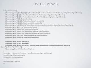 DSL FORVIEW B
let layoutConstraints = [
UIConstraint( sprintf "|-[%s]-[%s]-[%s]-|" tipPercentSlider.Id tipPercentLabel.Id tipPercentTextField.Id, [LayoutAlignOption.AlignAllBaseline]);
UIConstraint( sprintf "[%s]-[%s]-|" totalLabel.Id totalValueTextField.Id, [LayoutAlignOption.AlignAllBaseline]);
UIConstraint( sprintf "[%s]-[%s]-|" subtotalLabel.Id subtotalTextField.Id, [LayoutAlignOption.AlignAllBaseline]);
UIConstraint( sprintf "V:|-[%s]" subtotalLabel.Id);
UIConstraint( sprintf "V:[%s]-[%s]" subtotalLabel.Id tipPercentLabel.Id);
UIConstraint( sprintf "V:[%s]-[%s]" tipPercentLabel.Id totalLabel.Id);
UIConstraint( sprintf "V:[%s]-[%s]-[%s]" subtotalLabel.Id tipPercentLabel.Id totalLabel.Id, [LayoutAlignOption.AlignAllRight]);
UIConstraint( sprintf "[%s(>=70)]" tipPercentTextField.Id);
UIConstraint( sprintf "V:[%s(>=20)]" tipPercentTextField.Id);
UIConstraint( sprintf "V:[%s(==%s)]" subtotalTextField.Id tipPercentTextField.Id);
UIConstraint( sprintf "V:[%s(==%s)]" totalValueTextField.Id tipPercentTextField.Id);
UIConstraint( sprintf "[%s(==%s)]" tipPercentSlider.Id tipPercentTextField.Id);
UIConstraint( sprintf "V:[%s]-[%s]" totalLabel.Id payButton.Id);
!
UIConstraint( sprintf "V:[%s]-|" webView.Id);
UIConstraint( sprintf "|-[%s]-|" webView.Id);
UIConstraint( sprintf "V:[%s]-[%s]-[%s]-[%s]" payButton.Id loadTemplateButton.Id loadMarkdownButton.Id webView.Id,
[LayoutAlignOption.AlignAllCenterX]);
UIConstraint(payButton).WithSameCenterX(tipView);
]
let viewSpec = { content = tipView; layout = layoutConstraints; bindings = altUIBindings }
let viewFactory = UIFactory(viewSpec)
let mainView = viewFactory.Build()
!
this.ContentView <- mainView
()
 