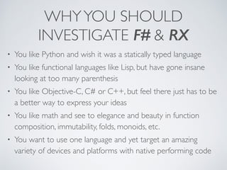 WHYYOU SHOULD
INVESTIGATE F# & RX
• You like Python and wish it was a statically typed language	

• You like functional languages like Lisp, but have gone insane
looking at too many parenthesis	

• You like Objective-C, C# or C++, but feel there just has to be
a better way to express your ideas	

• You like math and see to elegance and beauty in function
composition, immutability, folds, monoids, etc.	

• You want to use one language and yet target an amazing
variety of devices and platforms with native performing code
 