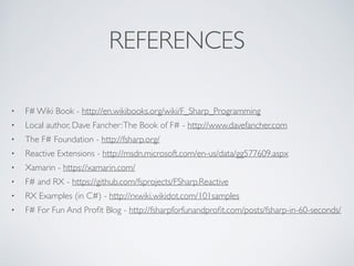 REFERENCES
• F# Wiki Book - http://en.wikibooks.org/wiki/F_Sharp_Programming	

• Local author, Dave Fancher:The Book of F# - http://www.davefancher.com	

• The F# Foundation - http://fsharp.org/	

• Reactive Extensions - http://msdn.microsoft.com/en-us/data/gg577609.aspx	

• Xamarin - https://xamarin.com/	

• F# and RX - https://github.com/fsprojects/FSharp.Reactive	

• RX Examples (in C#) - http://rxwiki.wikidot.com/101samples	

• F# For Fun And Proﬁt Blog - http://fsharpforfunandproﬁt.com/posts/fsharp-in-60-seconds/
 