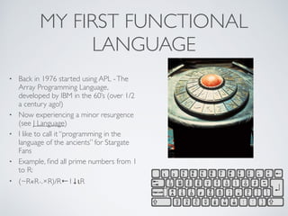 MY FIRST FUNCTIONAL
LANGUAGE
• Back in 1976 started using APL -The
Array Programming Language,
developed by IBM in the 60’s (over 1/2
a century ago!)	

• Now experiencing a minor resurgence
(see J Language)	

• I like to call it “programming in the
language of the ancients” for Stargate
Fans	

• Example, ﬁnd all prime numbers from 1
to R: 	

• (~R∊R∘.×R)/R←1↓ιR
 