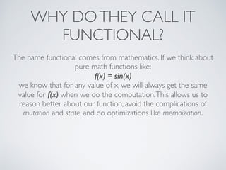 WHY DOTHEY CALL IT
FUNCTIONAL?
The name functional comes from mathematics. If we think about
pure math functions like:	

f(x) = sin(x)
we know that for any value of x, we will always get the same
value for f(x) when we do the computation.This allows us to
reason better about our function, avoid the complications of
mutation and state, and do optimizations like memoization.
 