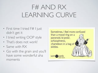 F# AND RX	

LEARNING CURVE
• First time I tried F# I just
didn’t get it	

• I tried writing OOP style	

• That’s does not work!	

• Same with RX	

• Go with the grain and you’ll
have some wonderful aha
moments
 