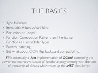 THE BASICS
• Type Inference	

• ImmutableValues vsVariables	

• Recursion or Loops?	

• Function Composition Rather than Inheritance	

• Functions as First-OrderTypes	

• Pattern Matching	

• But what about OOP?Yep, backward compatibility…
F# is essentially a .Net implementation of OCaml, combining the
power and expressive syntax of functional programming with the tens
of thousands of classes which make up the .NET class library
 