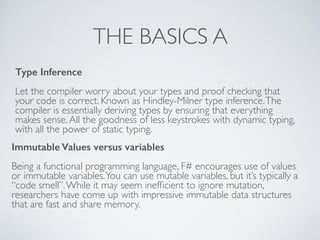 THE BASICS A
Type Inference
!
Let the compiler worry about your types and proof checking that
your code is correct. Known as Hindley-Milner type inference.The
compiler is essentially deriving types by ensuring that everything
makes sense.All the goodness of less keystrokes with dynamic typing,
with all the power of static typing.
Immutable Values versus variables
!
Being a functional programming language, F# encourages use of values
or immutable variables.You can use mutable variables, but it’s typically a
“code smell”.While it may seem inefﬁcient to ignore mutation,
researchers have come up with impressive immutable data structures
that are fast and share memory.
 