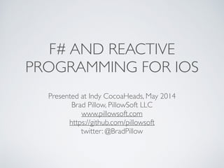 F# AND REACTIVE
PROGRAMMING FOR IOS
Presented at Indy CocoaHeads, May 2014	

Brad Pillow, PillowSoft LLC	

www.pillowsoft.com	

https://github.com/pillowsoft	

twitter: @BradPillow
 