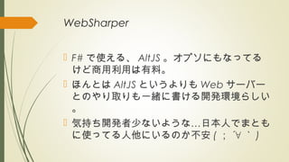 WebSharper
 F# で使える、 AltJS 。オプソにもなってる
けど商用利用は有料。
 ほんとは AltJS というよりも Web サーバー
とのやり取りも一緒に書ける開発環境らしい
。
 …気持ち開発者少ないような 日本人でまとも
に使ってる人他にいるのか不安 ( ； ´∀ ｀ )
 