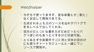 WebSharper
 今がちで使ってますが、変な挙動とか ( 割と )
なく安定して開発できてる。
 生成される js も元のソースを辿れデバッグで
きるレベルで出してくれる。
 窓向けだと OK な書き方がだめだったりバ
グっぽいのもあったりするけど回避可能。
 とりあえず今実案件で iOS 用と将来の窓向け
にも使うチャートモジュールと一緒にワン
ソースで開発中。
 