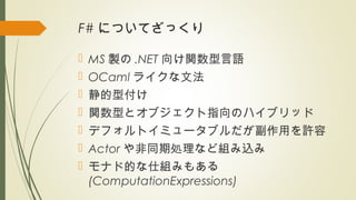 F# についてざっくり
 MS 製の .NET 向け関数型言語
 OCaml ライクな文法
 静的型付け
 関数型とオブジェクト指向のハイブリッド
 デフォルトイミュータブルだが副作用を許容
 Actor や非同期処理など組み込み
 モナド的な仕組みもある
(ComputationExpressions)
 