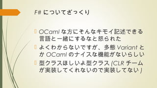F# についてざっくり
 OCaml な方にそんなキモイ記述できる
言語と一緒にするなと怒られた
 よくわからないですが、多態 Variant と
か OCaml のナイスな機能がないらしい
 型クラスほしいよ型クラス (CLR チーム
が実装してくれないので実装してない )
 