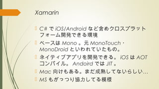 Xamarin
 C# で iOS/Android など含めクロスプラット
フォーム開発できる環境
 ベースは Mono 。元 MonoTouch ・
MonoDroid といわれていたもの。
 ネイティブアプリを開発できる。 iOS は AOT
コンパイル。 Andoird では JIT 。
 Mac …向けもある。まだ成熟してないらしい
 MS もがっつり協力してる模様
 
