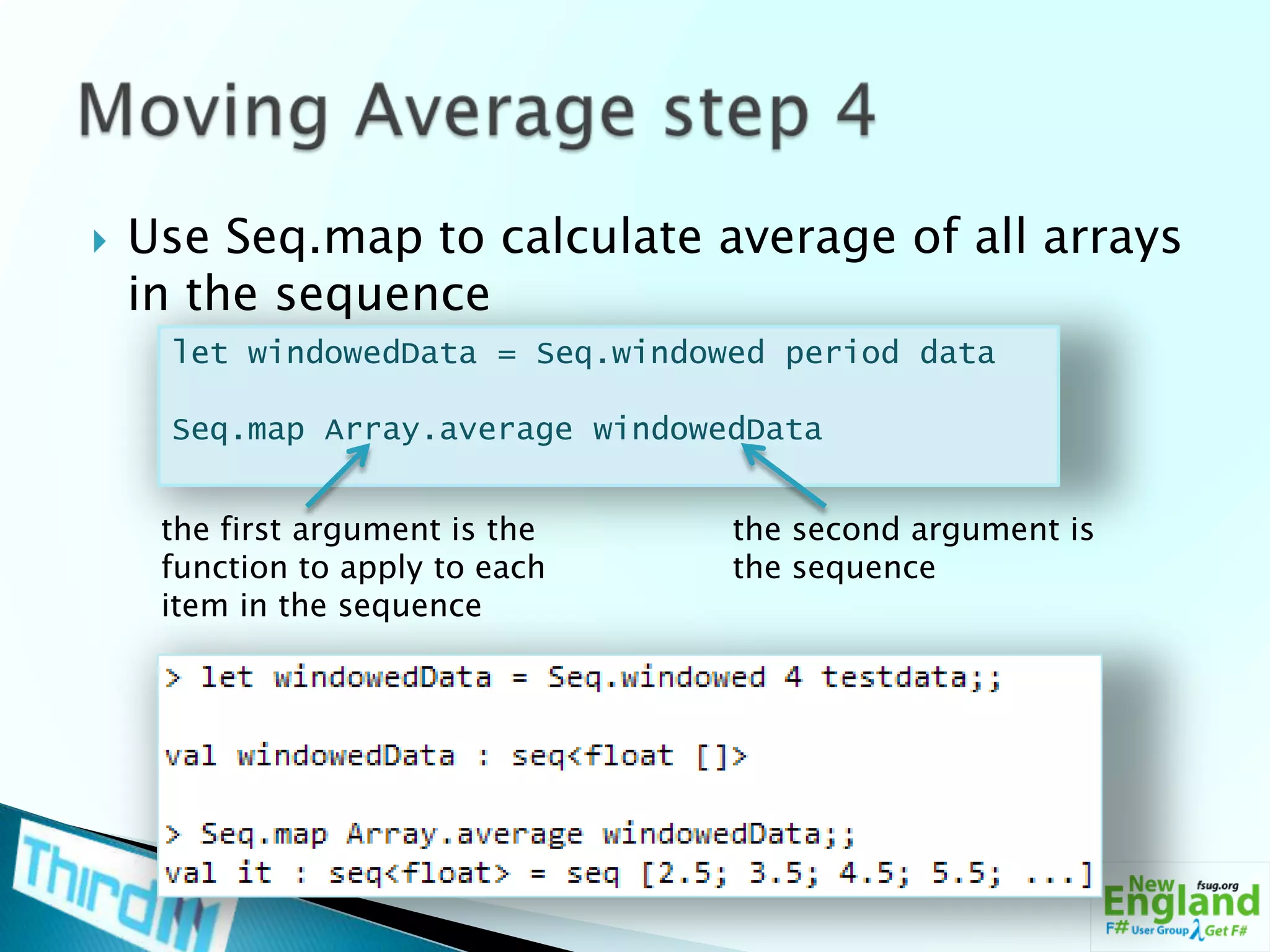 Use Seq.map to calculate average of all arrays in the sequenceMoving Average step 4let windowedData = Seq.windowed period dataSeq.map Array.averagewindowedDatathe first argument is the function to apply to each item in the sequencethe second argument is the sequence