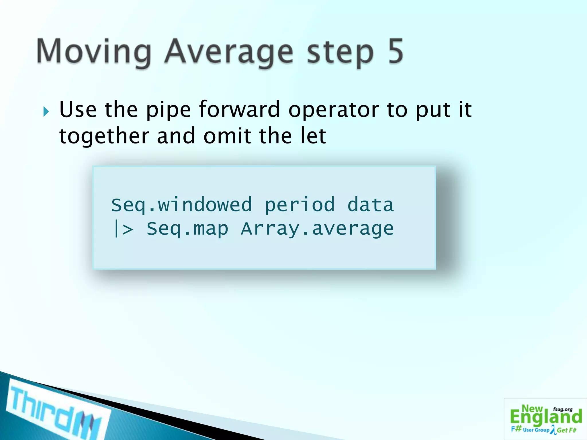 Use the pipe forward operator to put it together and omit the letMoving Average step 5Seq.windowed period data |> Seq.map Array.average