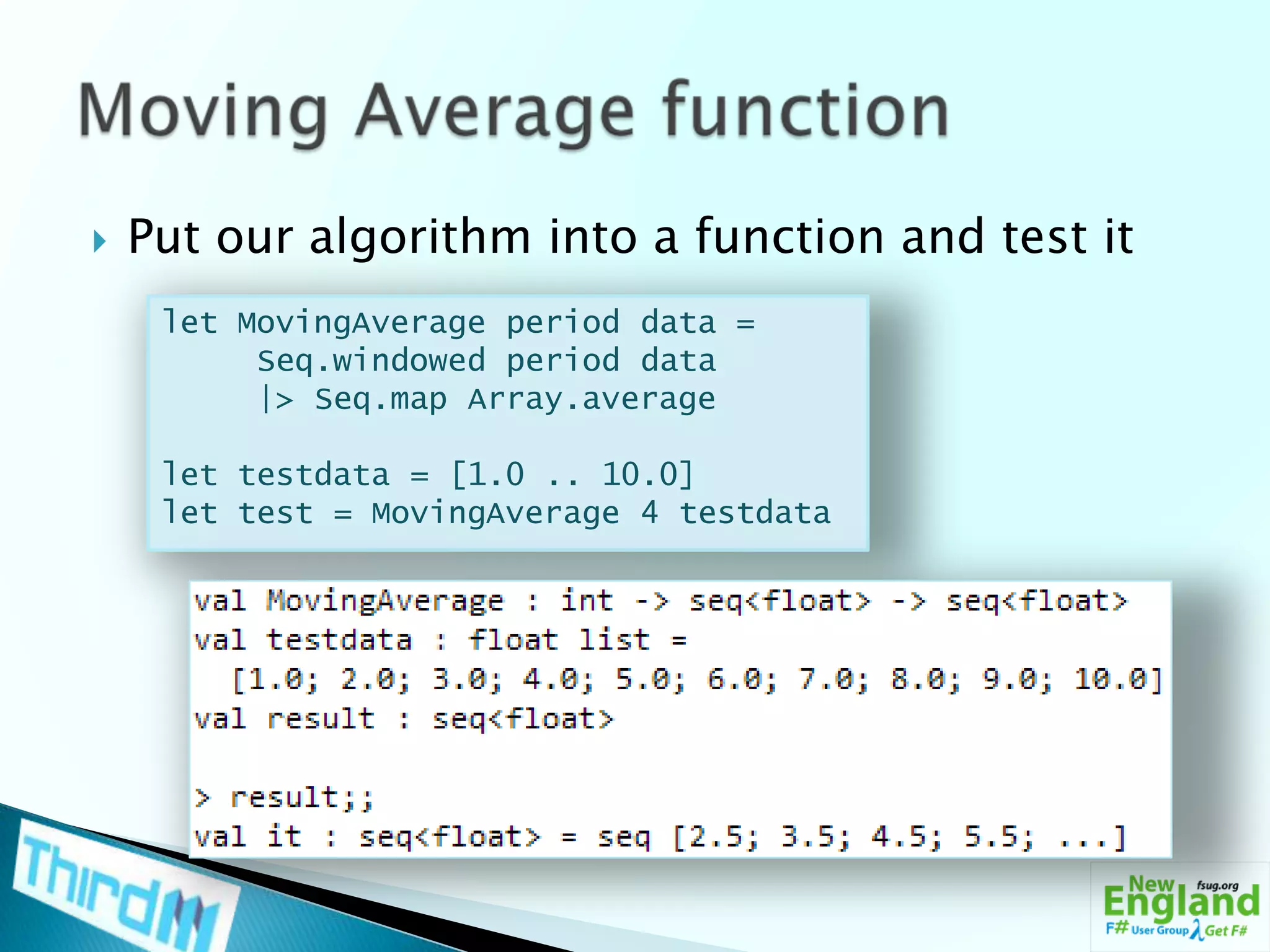Put our algorithm into a function and test itMoving Average functionlet MovingAverage period data =Seq.windowed period data     |> Seq.map Array.averagelet testdata = [1.0 .. 10.0]let test = MovingAverage 4 testdata