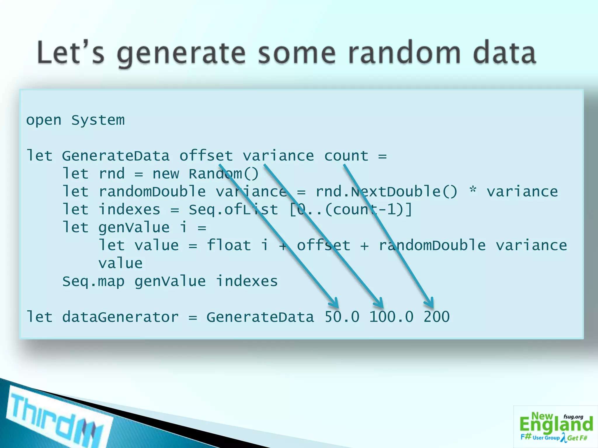 Let’s generate some random dataopen Systemlet GenerateData offset variance count =     let rnd = new Random()    let randomDouble variance = rnd.NextDouble() * variance    let indexes = Seq.ofList [0..(count-1)]    let genValuei =         let value = float i + offset + randomDouble variance        value    Seq.map genValue indexeslet dataGenerator = GenerateData 50.0 100.0 200
