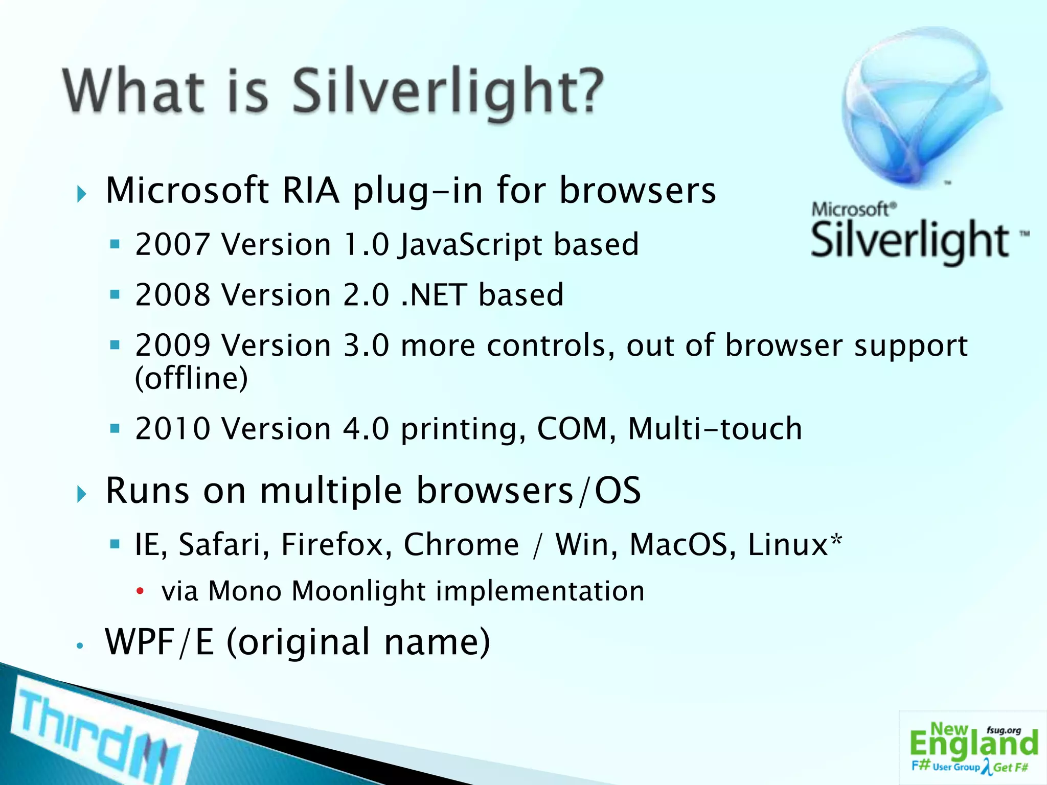 What is Silverlight?Microsoft RIA plug-in for browsers2007 Version 1.0 JavaScript based2008 Version 2.0 .NET based2009 Version 3.0 more controls, out of browser support (offline)2010 Version 4.0 printing, COM, Multi-touchRuns on multiple browsers/OSIE, Safari, Firefox, Chrome / Win, MacOS, Linux*via Mono Moonlight implementation