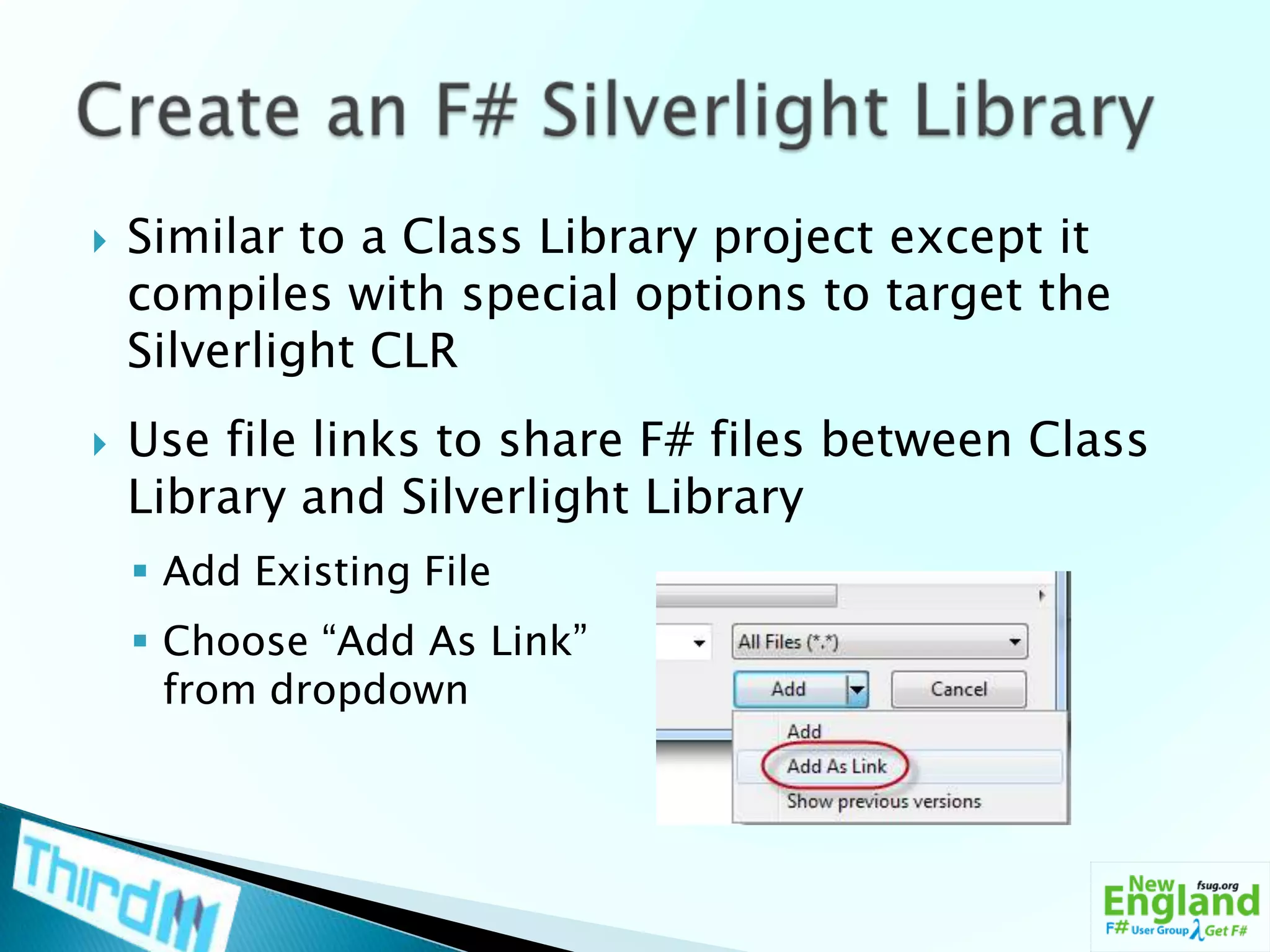 Similar to a Class Library project except it compiles with special options to target the Silverlight CLRUse file links to share F# files between Class Library and Silverlight LibraryAdd Existing FileChoose “Add As Link” from dropdownCreate an F# Silverlight Library