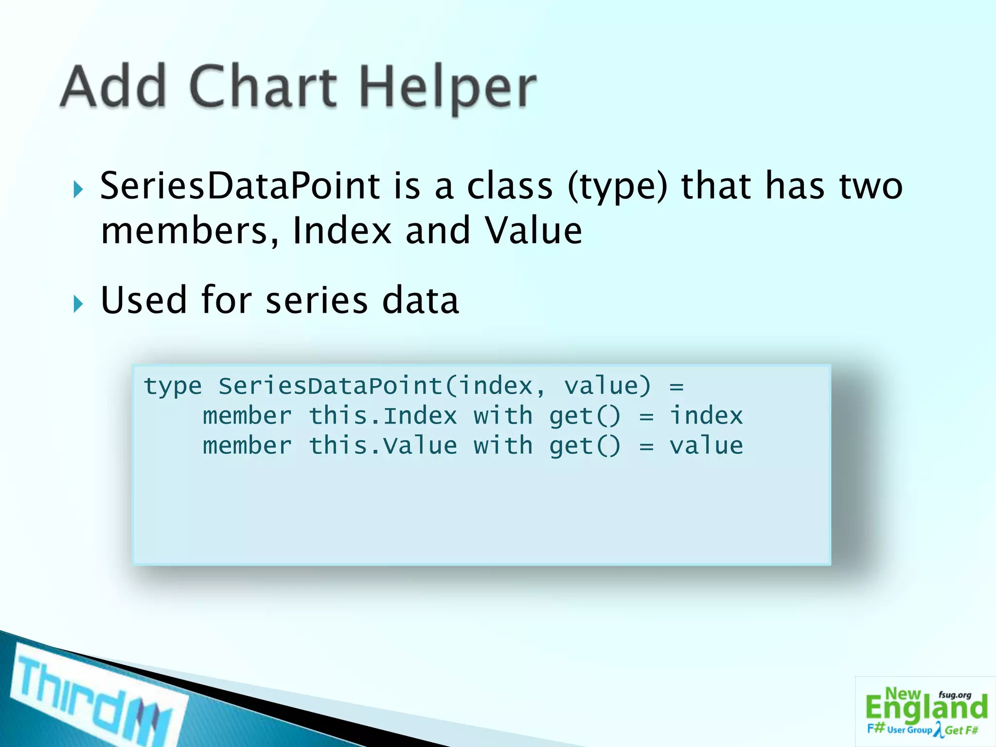 SeriesDataPoint is a class (type) that has two members, Index and ValueUsed for series dataAdd Chart Helpertype SeriesDataPoint(index, value) =    member this.Index with get() = index    member this.Value with get() = value