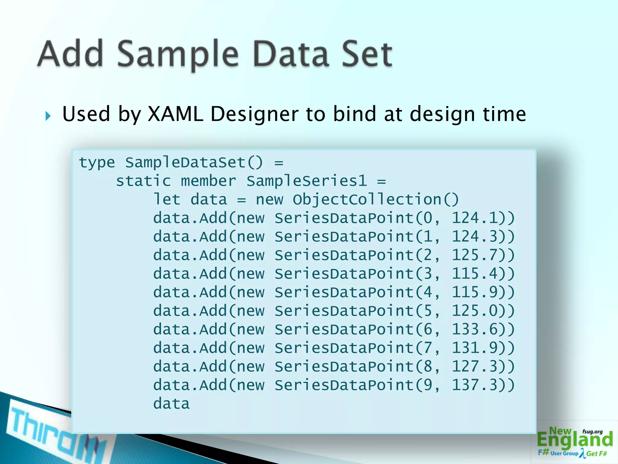 Used by XAML Designer to bind at design timeAdd Sample Data Settype SampleDataSet() =    static member SampleSeries1 =        let data = new ObjectCollection()data.Add(new SeriesDataPoint(0, 124.1))data.Add(new SeriesDataPoint(1, 124.3))data.Add(new SeriesDataPoint(2, 125.7))data.Add(new SeriesDataPoint(3, 115.4))data.Add(new SeriesDataPoint(4, 115.9))data.Add(new SeriesDataPoint(5, 125.0))data.Add(new SeriesDataPoint(6, 133.6))data.Add(new SeriesDataPoint(7, 131.9))data.Add(new SeriesDataPoint(8, 127.3))data.Add(new SeriesDataPoint(9, 137.3))        data