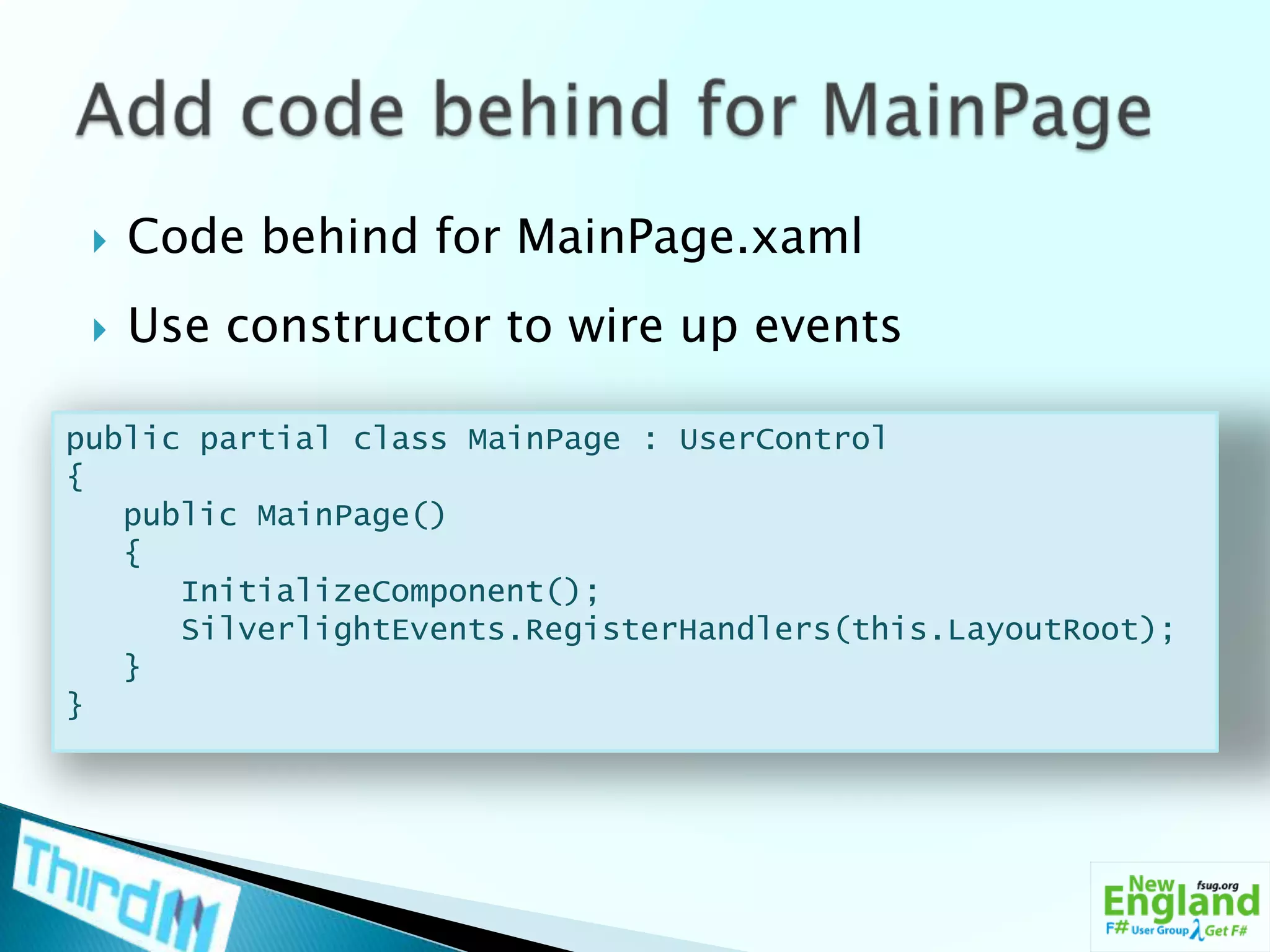 Code behind for MainPage.xamlUse constructor to wire up eventsAdd code behind for MainPagepublic partial class MainPage : UserControl{   public MainPage()   {InitializeComponent();SilverlightEvents.RegisterHandlers(this.LayoutRoot);   }}