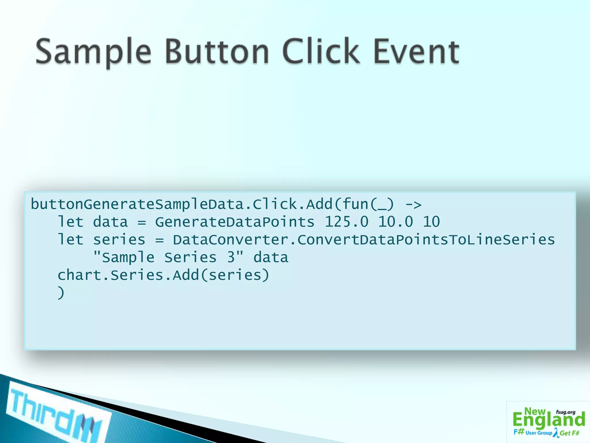 Sample Button Click EventbuttonGenerateSampleData.Click.Add(fun(_) ->   let data = GenerateDataPoints 125.0 10.0 10   let series = DataConverter.ConvertDataPointsToLineSeries       "Sample Series 3" datachart.Series.Add(series)   )