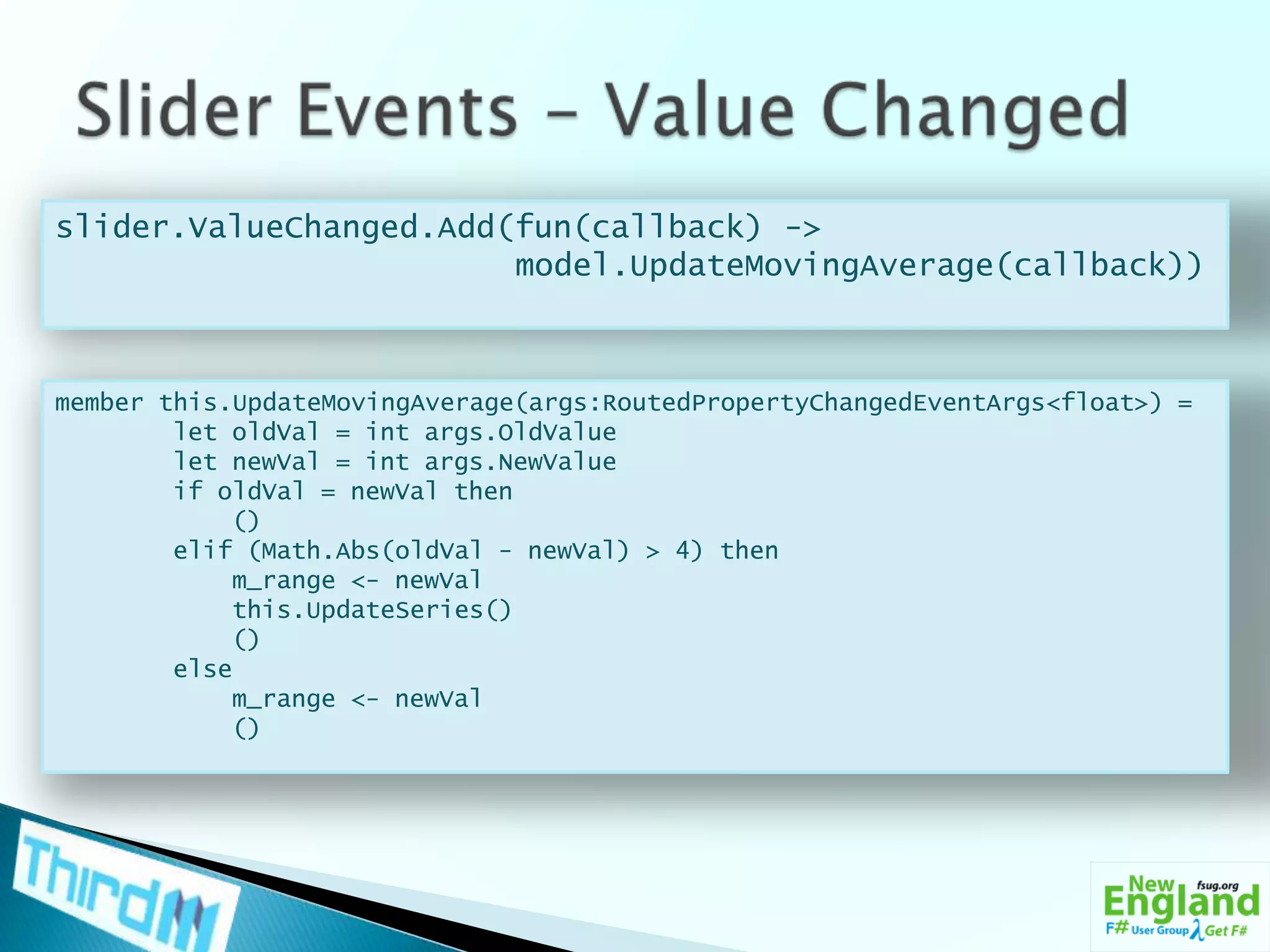 Slider Events – Value Changedslider.ValueChanged.Add(fun(callback) ->model.UpdateMovingAverage(callback))member this.UpdateMovingAverage(args:RoutedPropertyChangedEventArgs<float>) =        let oldVal = intargs.OldValue        let newVal = intargs.NewValue        if oldVal = newVal then            ()elif (Math.Abs(oldVal - newVal) > 4) thenm_range <- newValthis.UpdateSeries()            ()        elsem_range <- newVal            ()