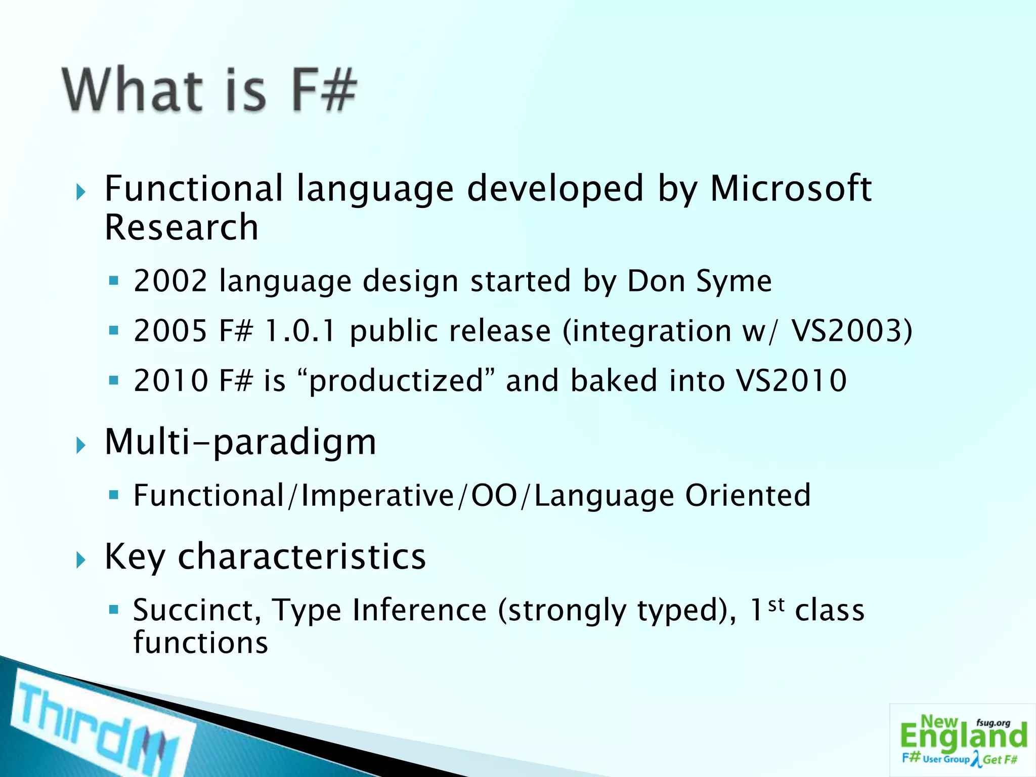 Functional language developed by Microsoft Research2002 language design started by Don Syme2005 F# 1.0.1 public release (integration w/ VS2003)2010 F# is “productized” and baked into VS2010Multi-paradigmFunctional/Imperative/OO/Language OrientedKey characteristicsSuccinct, Type Inference (strongly typed), 1st class functionsWhat is F#