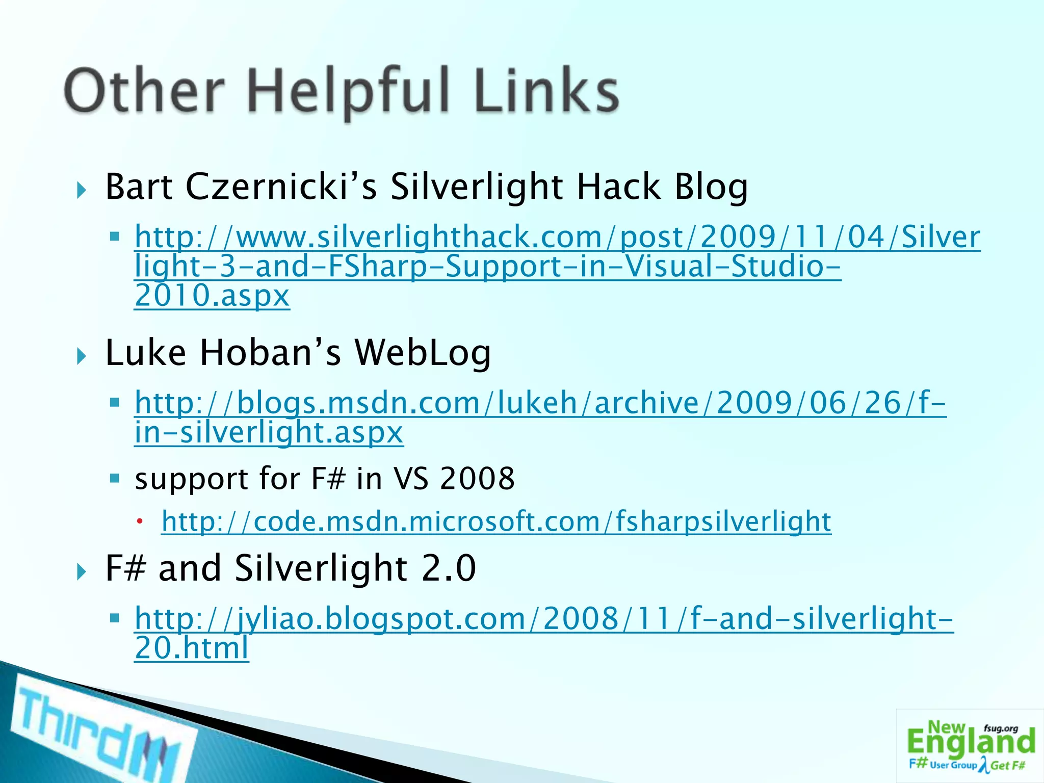 Bart Czernicki’s Silverlight Hack Bloghttp://www.silverlighthack.com/post/2009/11/04/Silverlight-3-and-FSharp-Support-in-Visual-Studio-2010.aspxLuke Hoban’s WebLoghttp://blogs.msdn.com/lukeh/archive/2009/06/26/f-in-silverlight.aspxsupport for F# in VS 2008http://code.msdn.microsoft.com/fsharpsilverlightF# and Silverlight 2.0http://jyliao.blogspot.com/2008/11/f-and-silverlight-20.htmlOther Helpful Links