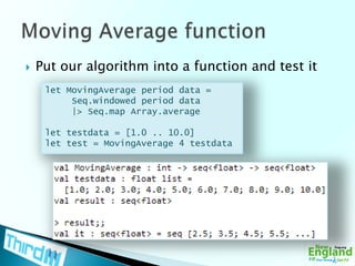 Put our algorithm into a function and test itMoving Average functionlet MovingAverage period data =Seq.windowed period data     |> Seq.map Array.averagelet testdata = [1.0 .. 10.0]let test = MovingAverage 4 testdata