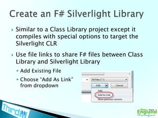 Similar to a Class Library project except it compiles with special options to target the Silverlight CLRUse file links to share F# files between Class Library and Silverlight LibraryAdd Existing FileChoose “Add As Link” from dropdownCreate an F# Silverlight Library