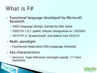 Functional language developed by Microsoft Research2002 language design started by Don Syme2005 F# 1.0.1 public release (integration w/ VS2003)2010 F# is “productized” and baked into VS2010Multi-paradigmFunctional/Imperative/OO/Language OrientedKey characteristicsSuccinct, Type Inference (strongly typed), 1st class functionsWhat is F#