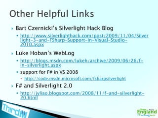 Bart Czernicki’s Silverlight Hack Bloghttp://www.silverlighthack.com/post/2009/11/04/Silverlight-3-and-FSharp-Support-in-Visual-Studio-2010.aspxLuke Hoban’s WebLoghttp://blogs.msdn.com/lukeh/archive/2009/06/26/f-in-silverlight.aspxsupport for F# in VS 2008http://code.msdn.microsoft.com/fsharpsilverlightF# and Silverlight 2.0http://jyliao.blogspot.com/2008/11/f-and-silverlight-20.htmlOther Helpful Links