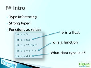 Type inferencingStrong typedFunctions as valuesF# Introb is a floatlet a = 5let b = 6.0let c = “7 feet”let d x = x * xlet e = d bd is a functionWhat data type is e?