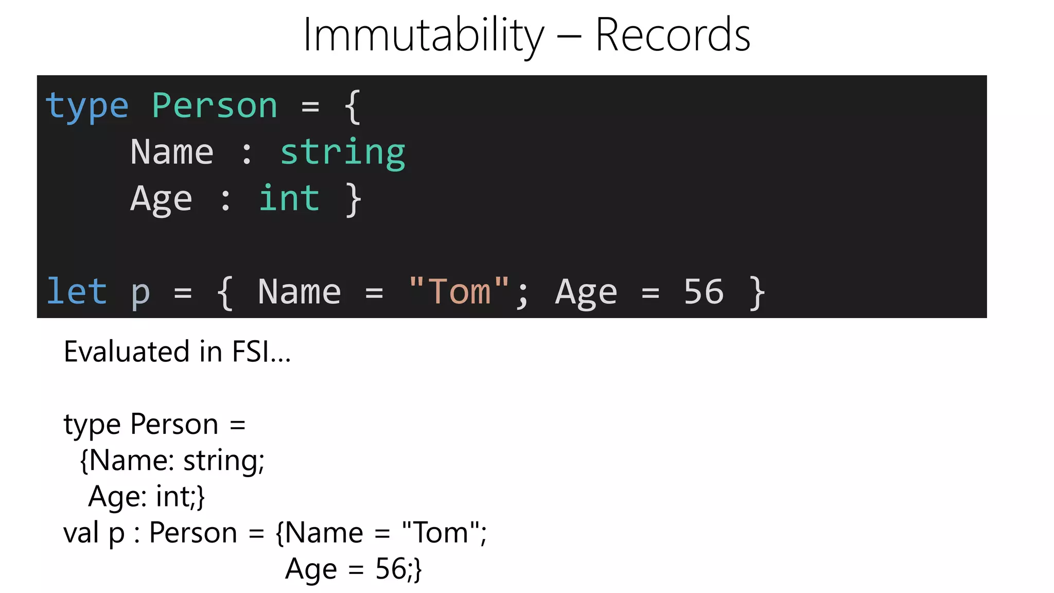 Immutability – Records
type Person = {
Name : string
Age : int }
let p = { Name = "Tom"; Age = 56 }
Evaluated in FSI…
type Person =
{Name: string;
Age: int;}
val p : Person = {Name = "Tom";
Age = 56;}
 