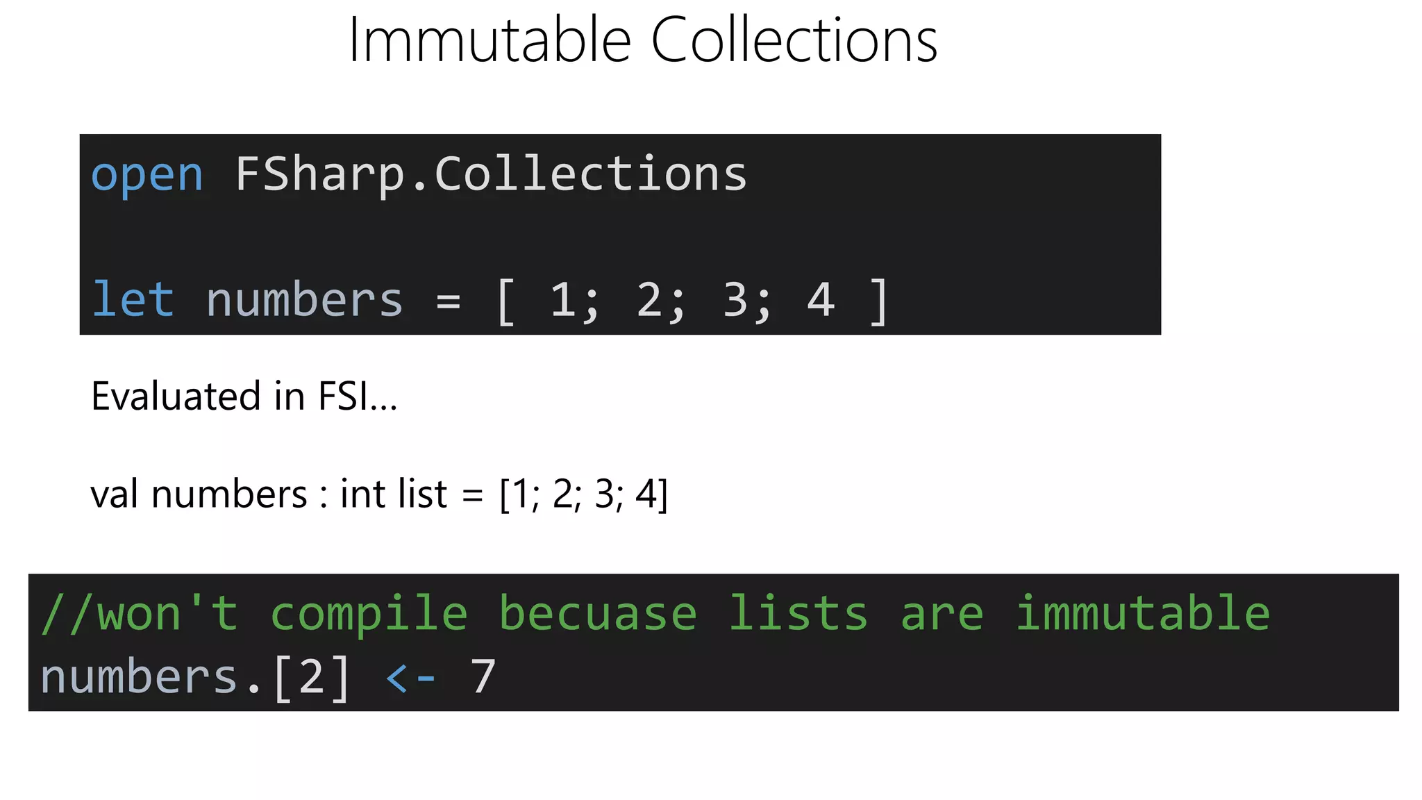 Immutable Collections
Evaluated in FSI…
val numbers : int list = [1; 2; 3; 4]
open FSharp.Collections
let numbers = [ 1; 2; 3; 4 ]
//won't compile becuase lists are immutable
numbers.[2] <- 7
 