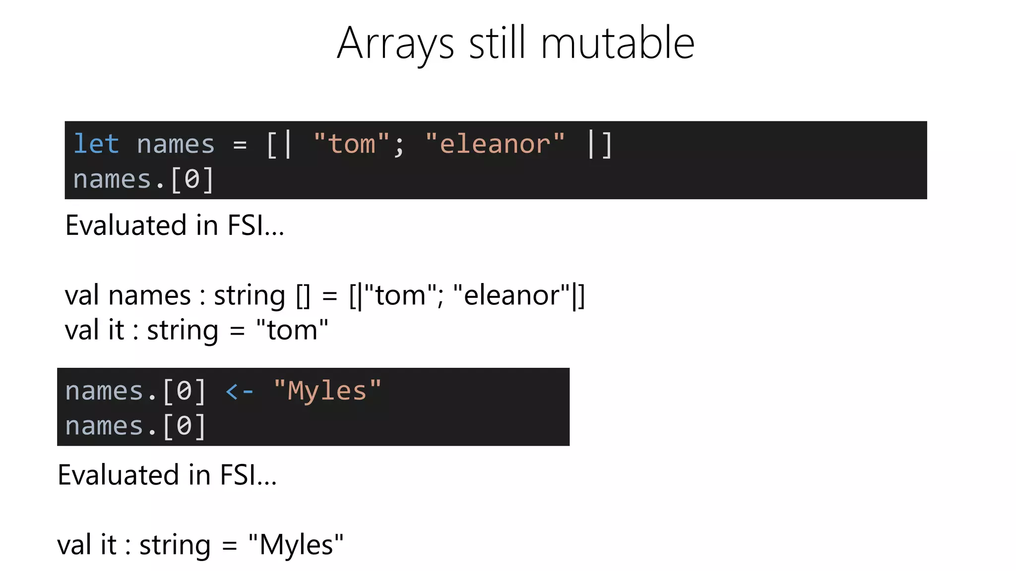 Arrays still mutable
Evaluated in FSI…
val names : string [] = [|"tom"; "eleanor"|]
val it : string = "tom"
let names = [| "tom"; "eleanor" |]
names.[0]
names.[0] <- "Myles"
names.[0]
Evaluated in FSI…
val it : string = "Myles"
 