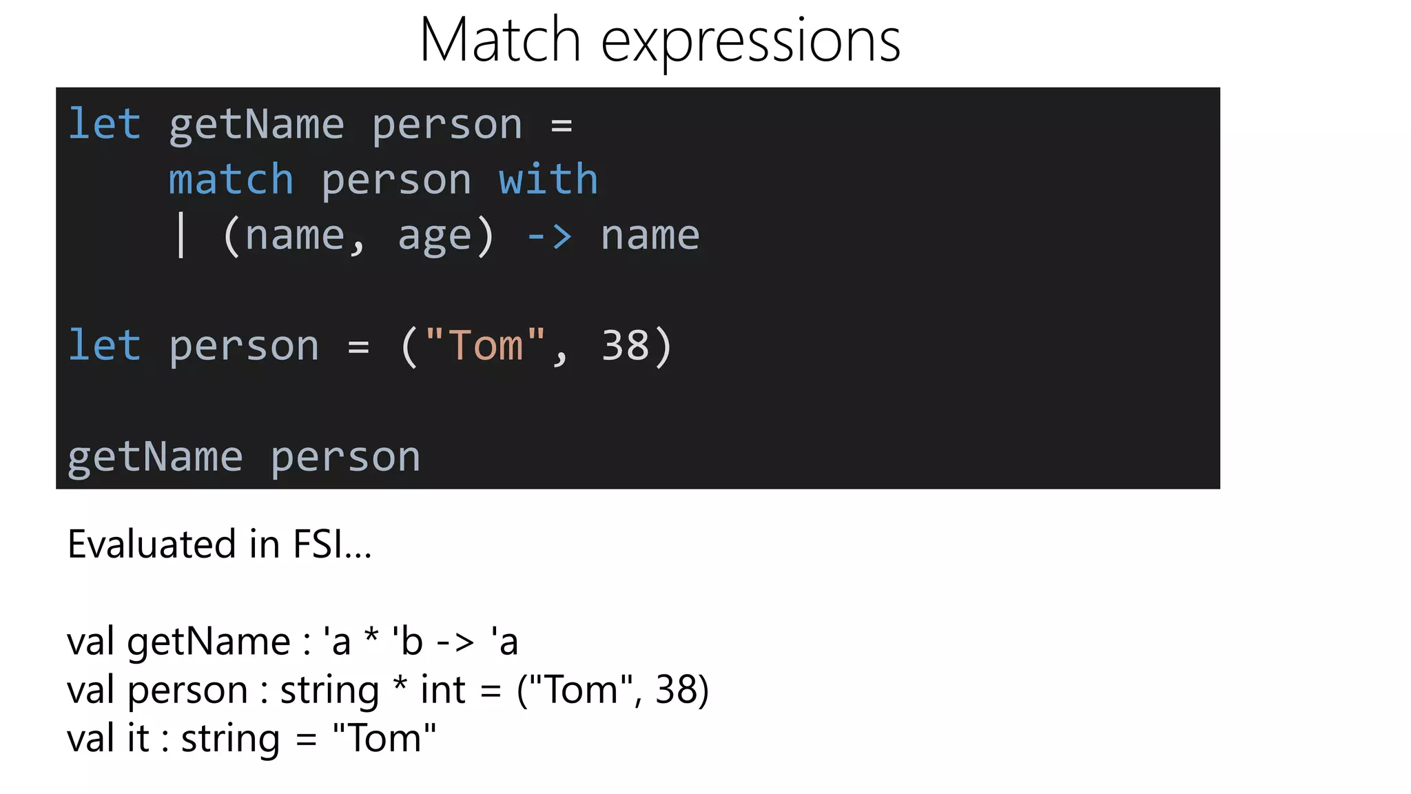 Match expressions
Evaluated in FSI…
val getName : 'a * 'b -> 'a
val person : string * int = ("Tom", 38)
val it : string = "Tom"
let getName person =
match person with
| (name, age) -> name
let person = ("Tom", 38)
getName person
 