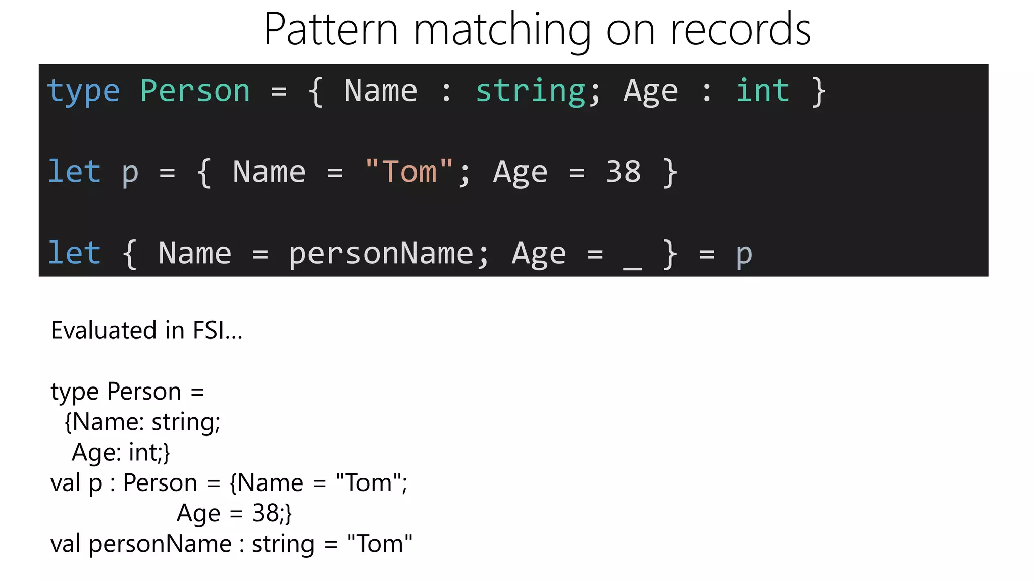 Pattern matching on records
Evaluated in FSI…
type Person =
{Name: string;
Age: int;}
val p : Person = {Name = "Tom";
Age = 38;}
val personName : string = "Tom"
type Person = { Name : string; Age : int }
let p = { Name = "Tom"; Age = 38 }
let { Name = personName; Age = _ } = p
 